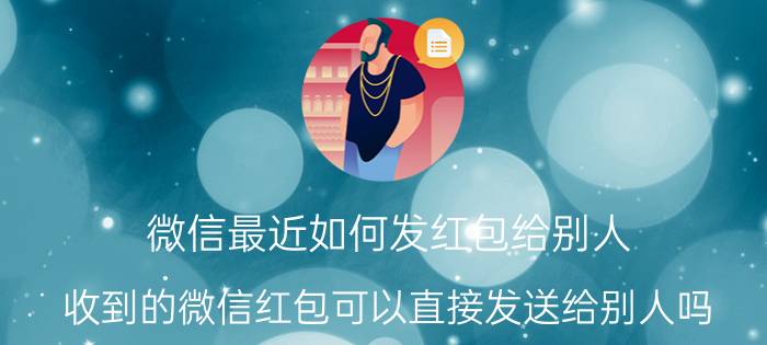 微信最近如何发红包给别人 收到的微信红包可以直接发送给别人吗？